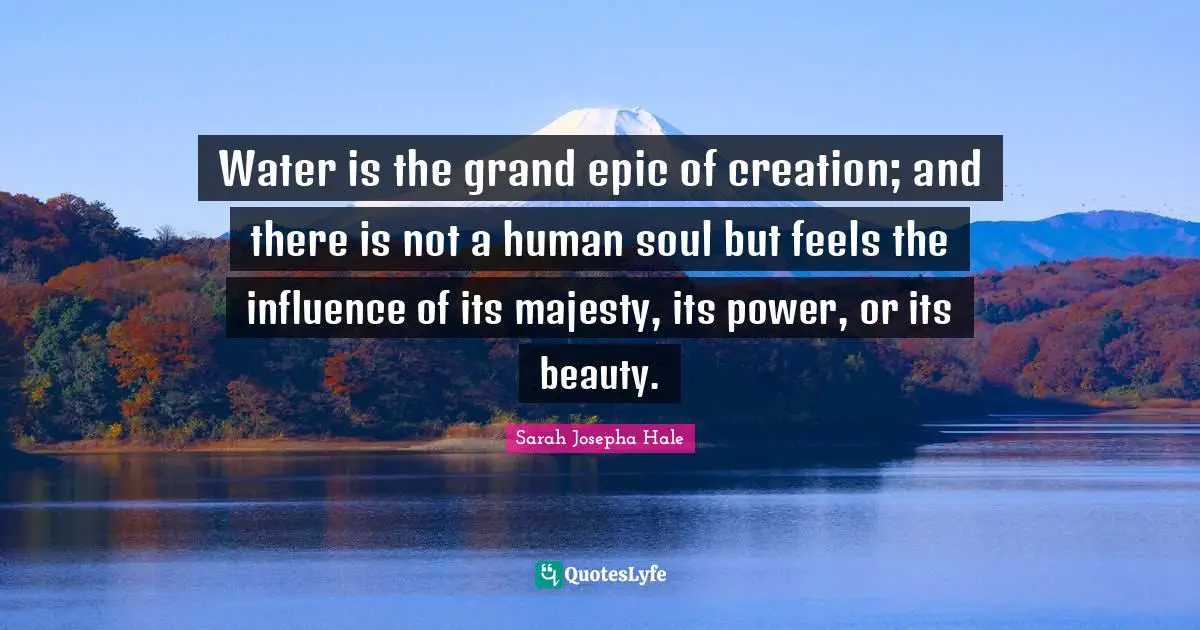 Water is the grand epic of creation; and there is not a human soul but feels the influence of its majesty, its power, or its beauty.