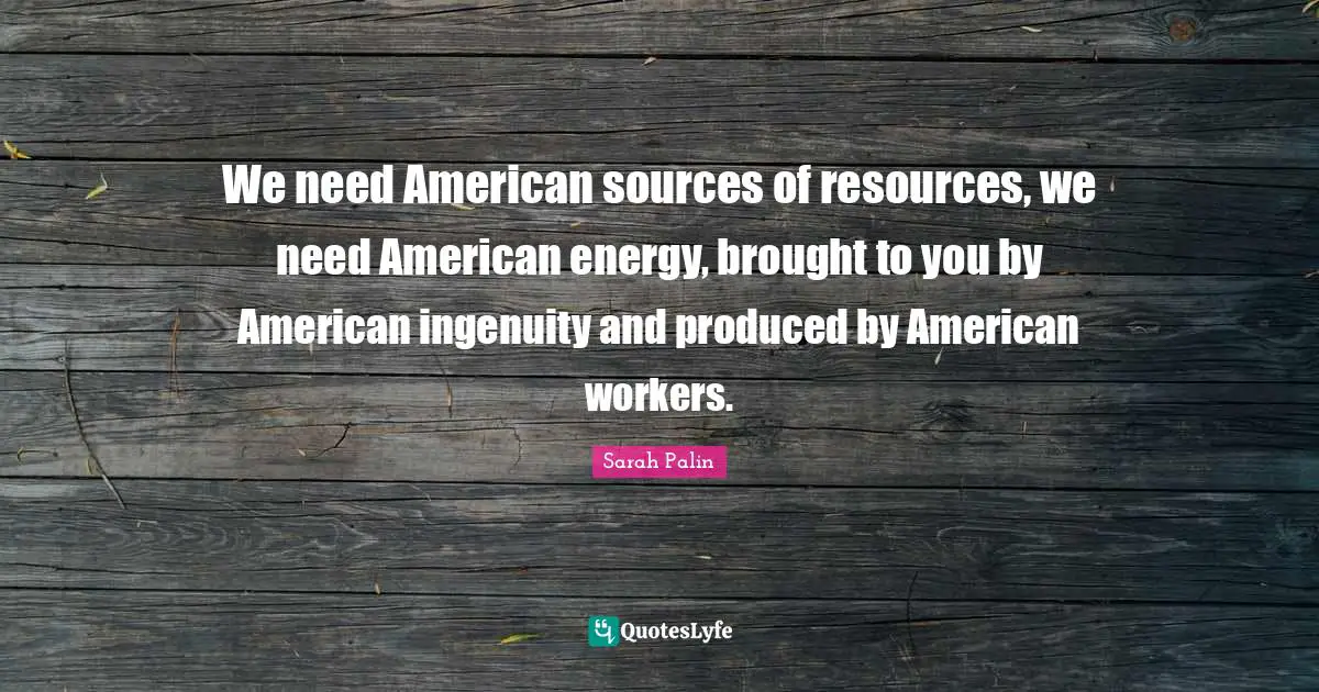 We need American sources of resources, we need American energy, brought to you by American ingenuity and produced by American workers.