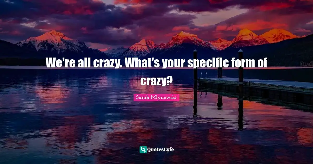 We're all crazy. What's your specific form of crazy?