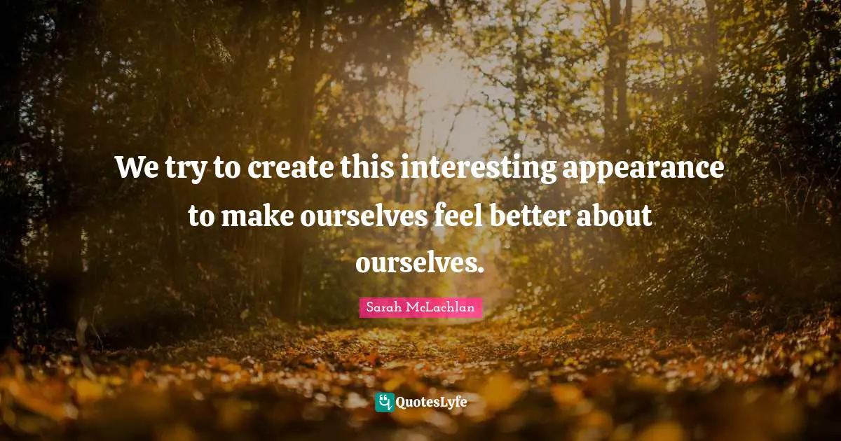 We try to create this interesting appearance to make ourselves feel better about ourselves.