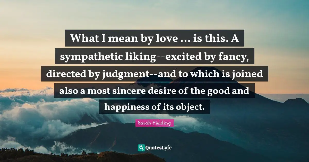 What I mean by love ... is this. A sympathetic liking--excited by fancy, directed by judgment--and to which is joined also a most sincere desire of the good and happiness of its object.