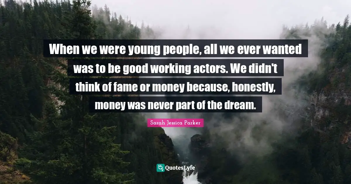 When we were young people, all we ever wanted was to be good working actors. We didn't think of fame or money because, honestly, money was never part of the dream.