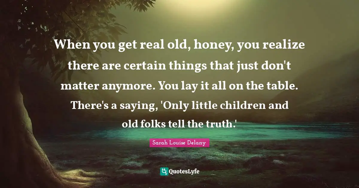 When you get real old, honey, you realize there are certain things that just don't matter anymore. You lay it all on the table. There's a saying, 'Only little children and old folks tell the truth.'