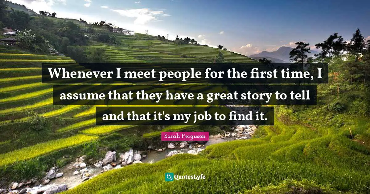Whenever I meet people for the first time, I assume that they have a great story to tell and that it's my job to find it.