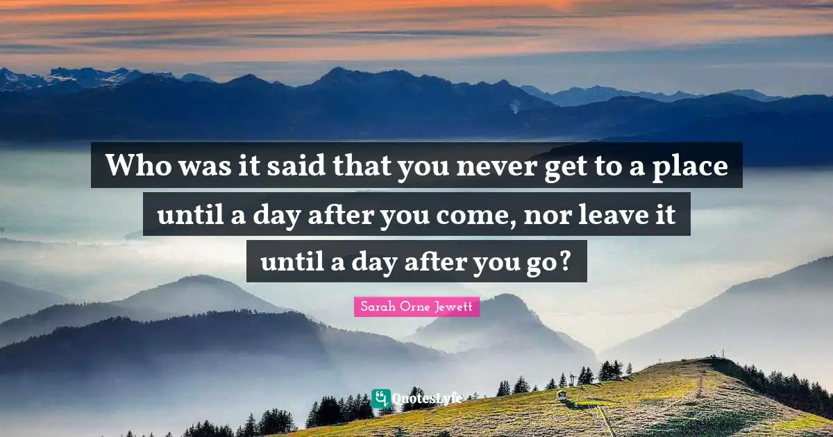 Who was it said that you never get to a place until a day after you come, nor leave it until a day after you go?