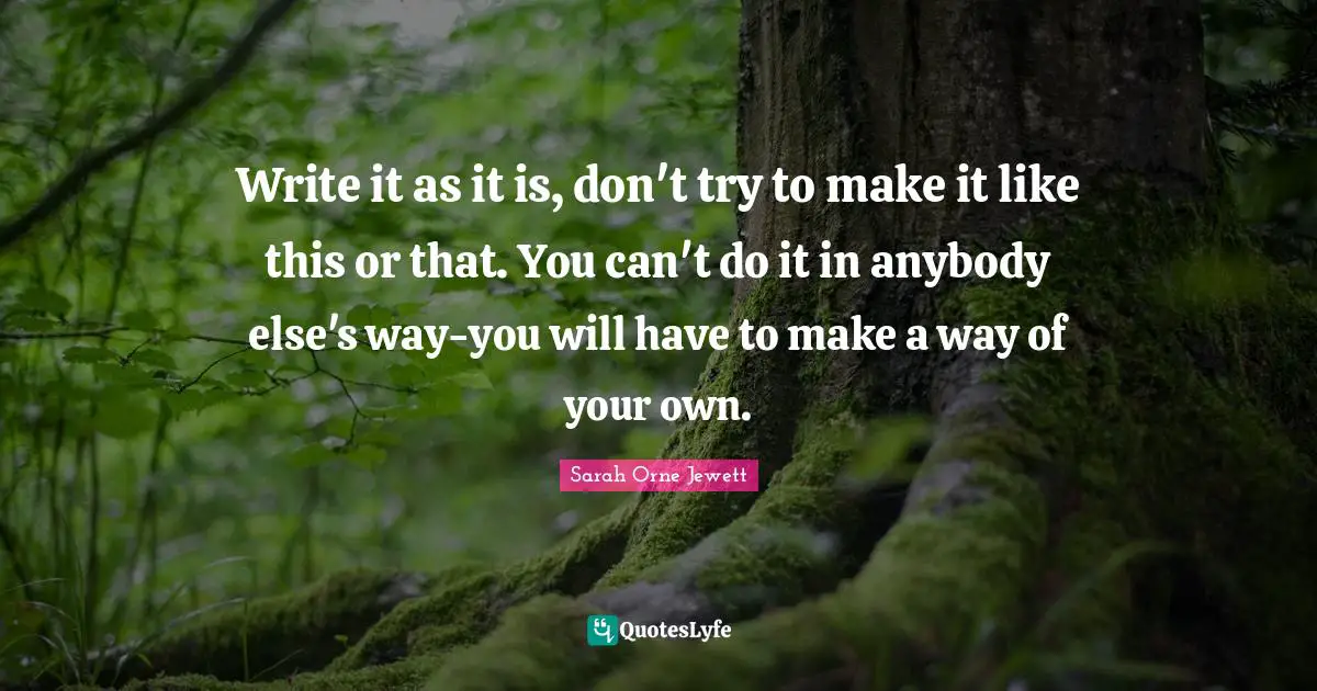 Write it as it is, don't try to make it like this or that. You can't do it in anybody else's way-you will have to make a way of your own.