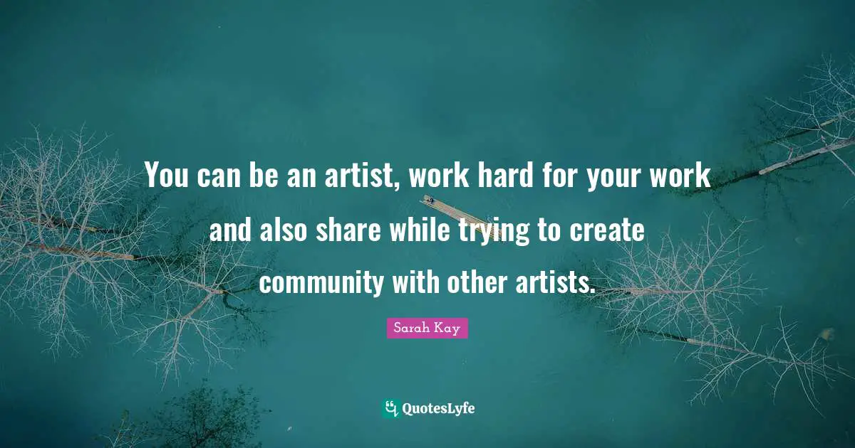 You can be an artist, work hard for your work and also share while trying to create community with other artists.