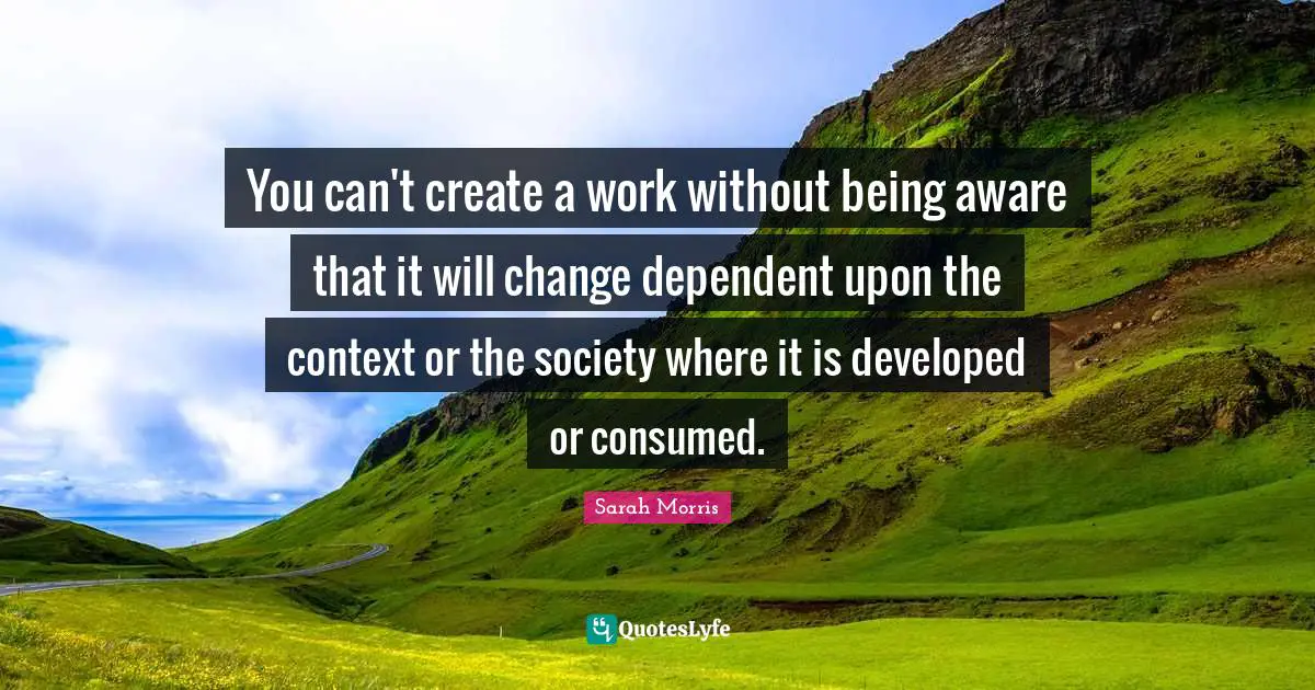 You can't create a work without being aware that it will change dependent upon the context or the society where it is developed or consumed.
