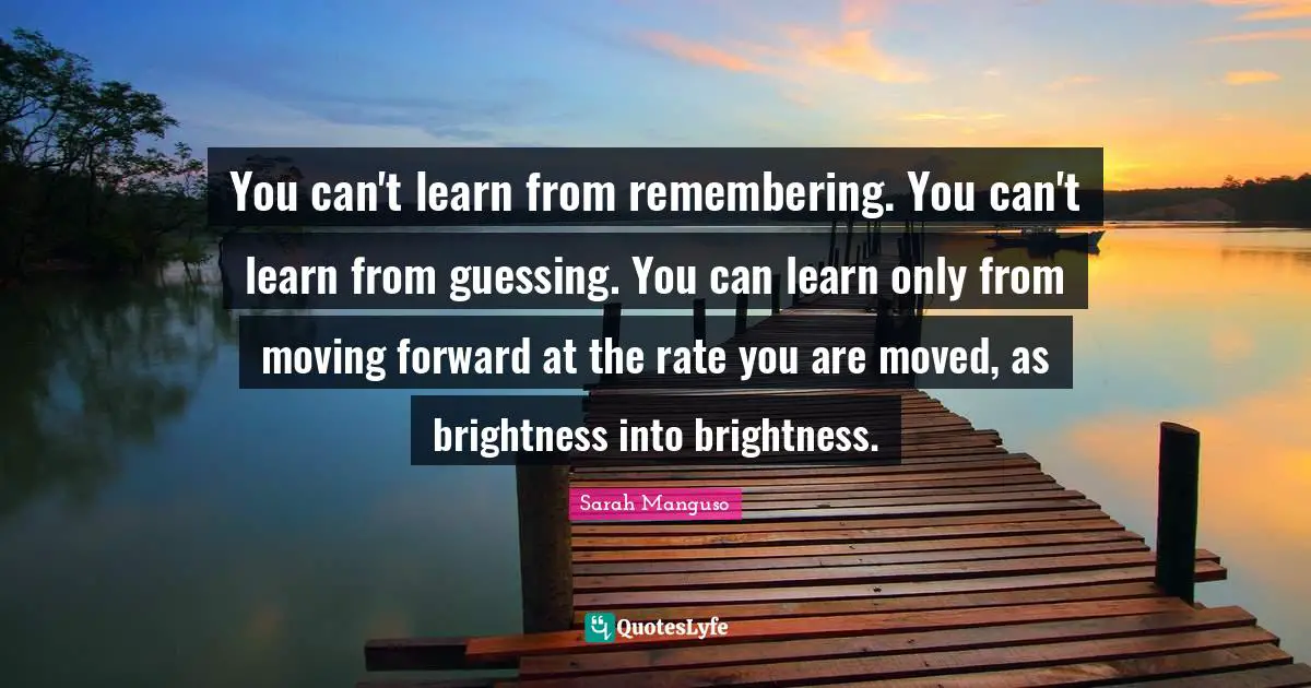You can't learn from remembering. You can't learn from guessing. You can learn only from moving forward at the rate you are moved, as brightness into brightness.