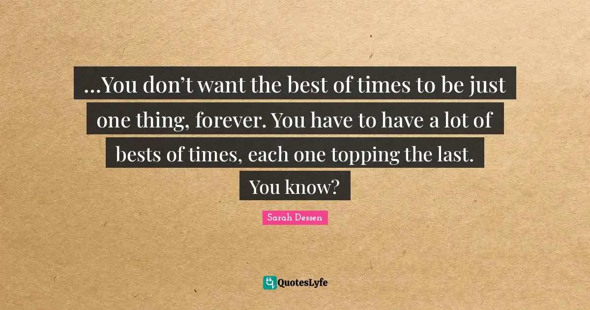 …You don’t want the best of times to be just one thing, forever. You have to have a lot of bests of times, each one topping the last. You know?
