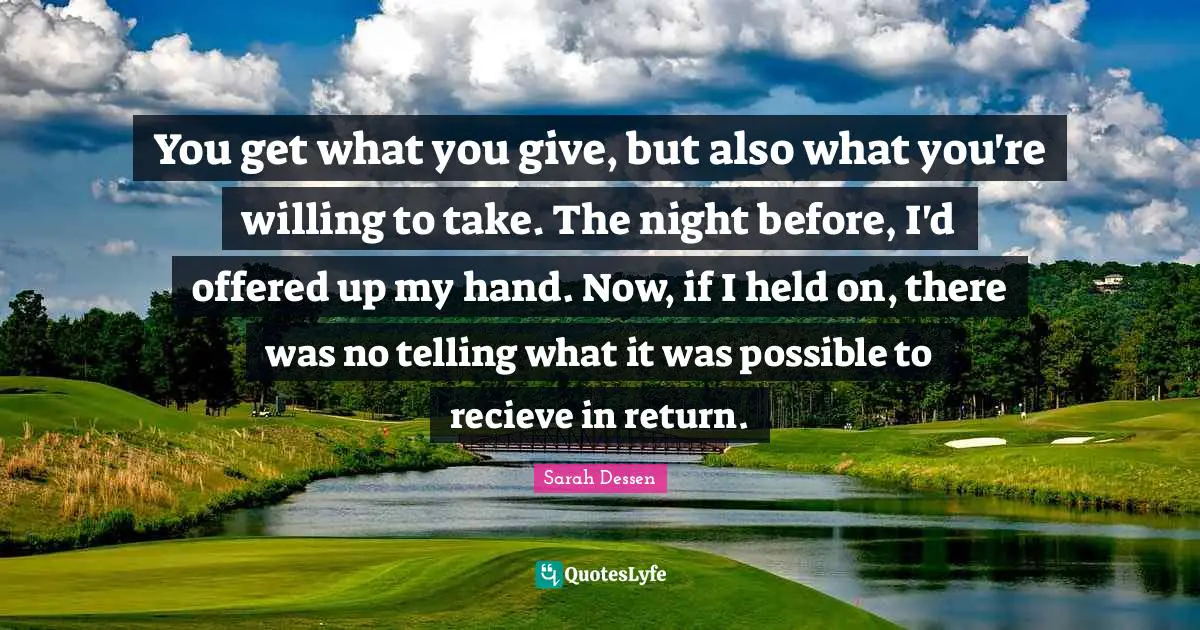 You get what you give, but also what you're willing to take. The night before, I'd offered up my hand. Now, if I held on, there was no telling what it was possible to recieve in return.