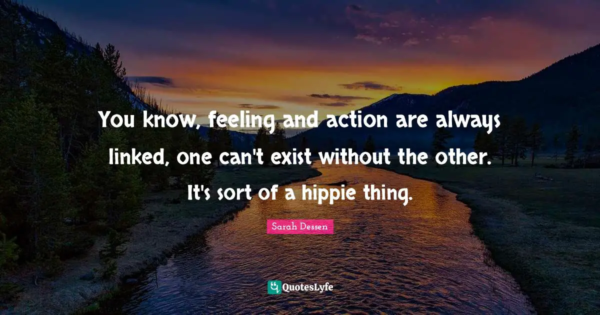 You know, feeling and action are always linked, one can't exist without the other. It's sort of a hippie thing.