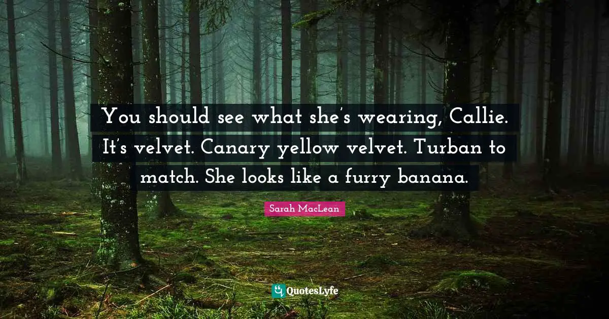 You should see what she’s wearing, Callie. It’s velvet. Canary yellow velvet. Turban to match. She looks like a furry banana.