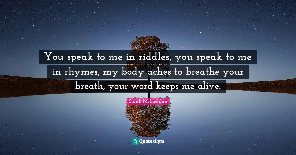 You speak to me in riddles, you speak to me in rhymes, my body aches to breathe your breath, your word keeps me alive.