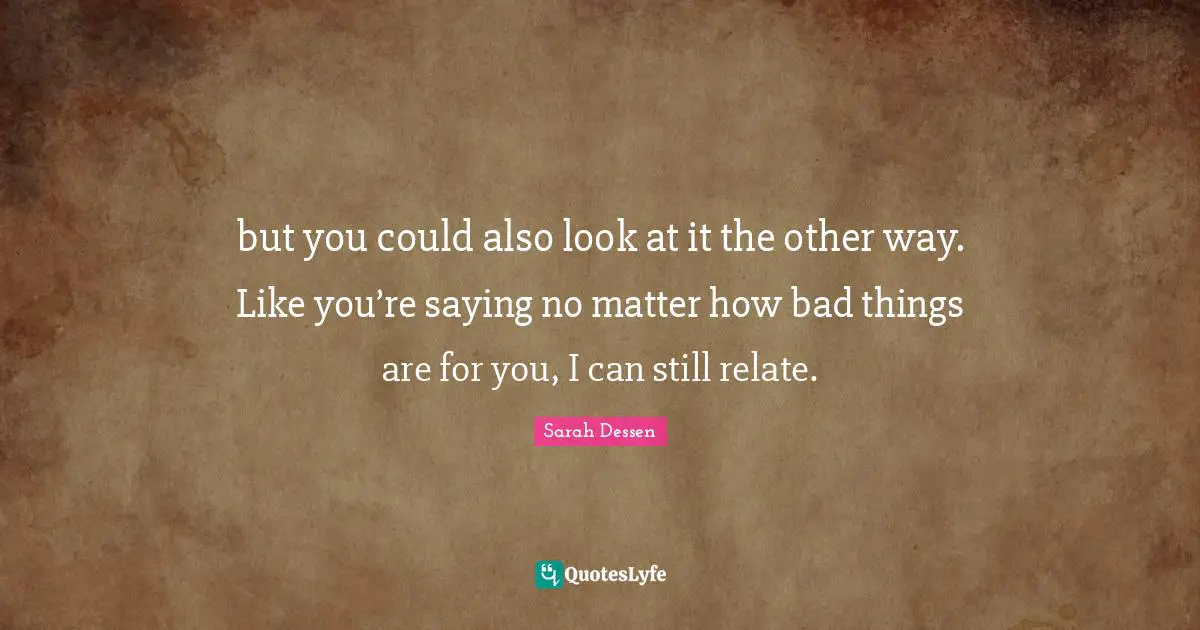 but you could also look at it the other way. Like you’re saying no matter how bad things are for you, I can still relate.