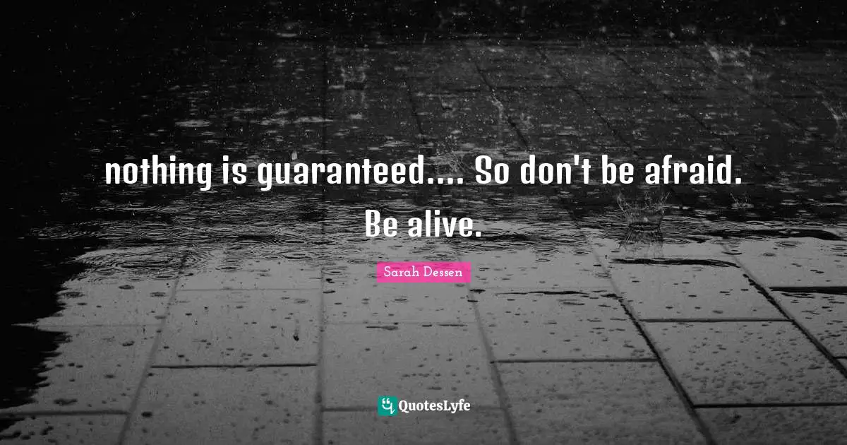 nothing is guaranteed.... So don't be afraid. Be alive.
