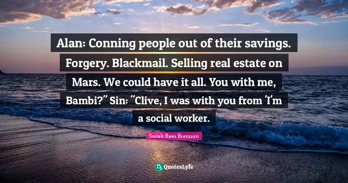 Alan: Conning people out of their savings. Forgery. Blackmail. Selling real estate on Mars. We could have it all. You with me, Bambi?" Sin: "Clive, I was with you from 'I'm a social worker.