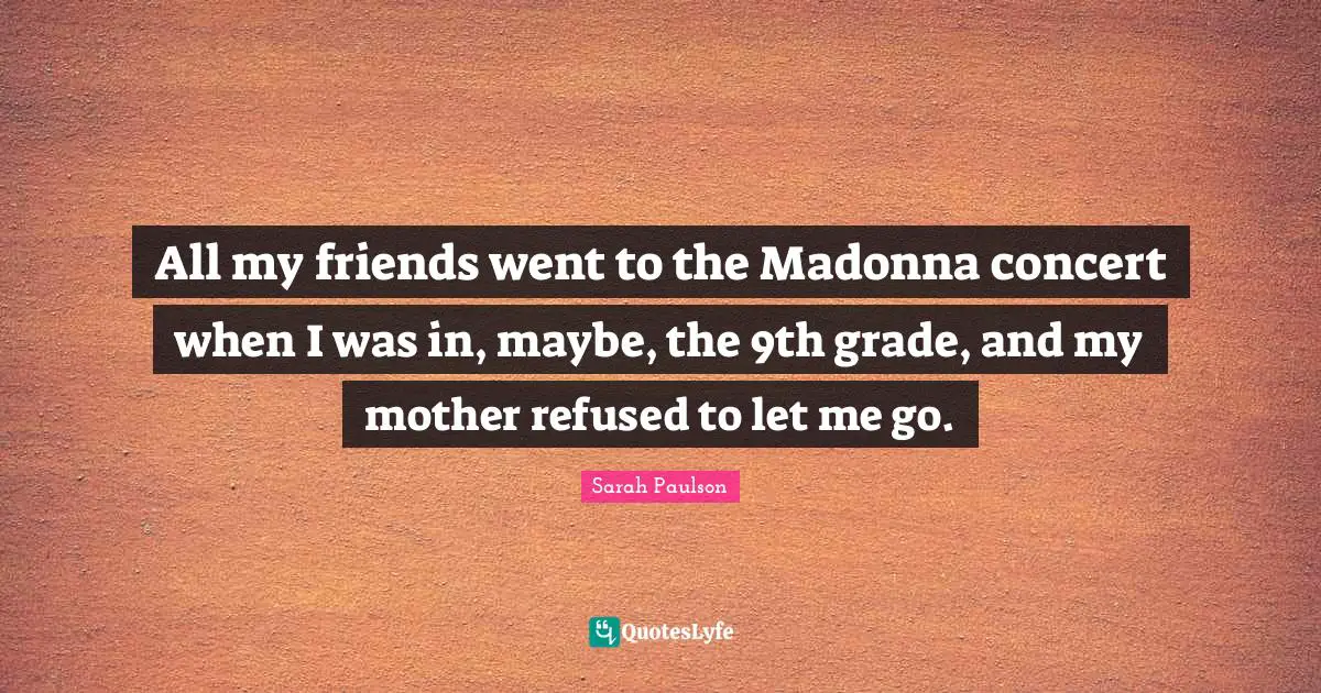 All my friends went to the Madonna concert when I was in, maybe, the 9th grade, and my mother refused to let me go.