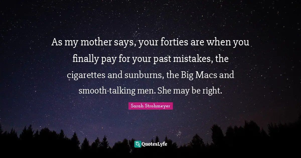 As my mother says, your forties are when you finally pay for your past mistakes, the cigarettes and sunburns, the Big Macs and smooth-talking men. She may be right.