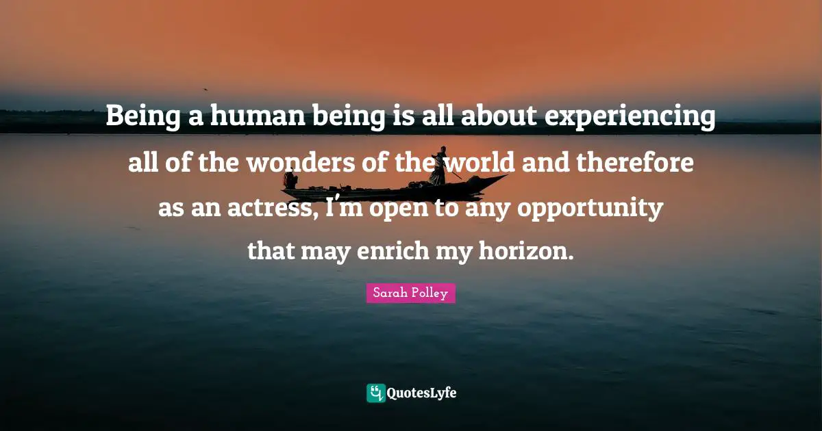 Being a human being is all about experiencing all of the wonders of the world and therefore as an actress, I'm open to any opportunity that may enrich my horizon.