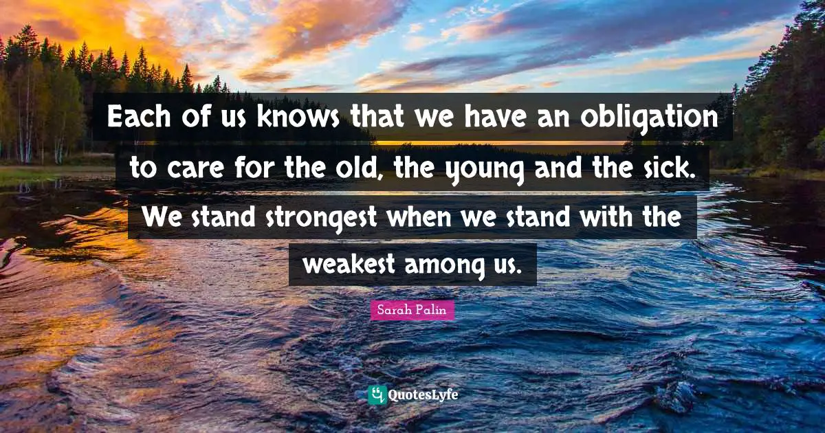 Each of us knows that we have an obligation to care for the old, the young and the sick. We stand strongest when we stand with the weakest among us.
