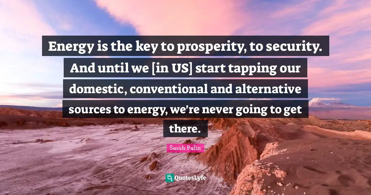 Energy is the key to prosperity, to security. And until we [in US] start tapping our domestic, conventional and alternative sources to energy, we're never going to get there.
