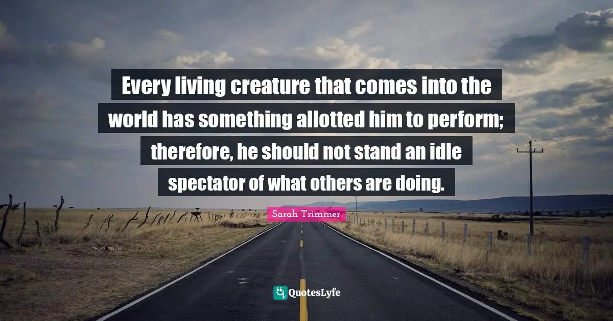 Every living creature that comes into the world has something allotted him to perform; therefore, he should not stand an idle spectator of what others are doing.