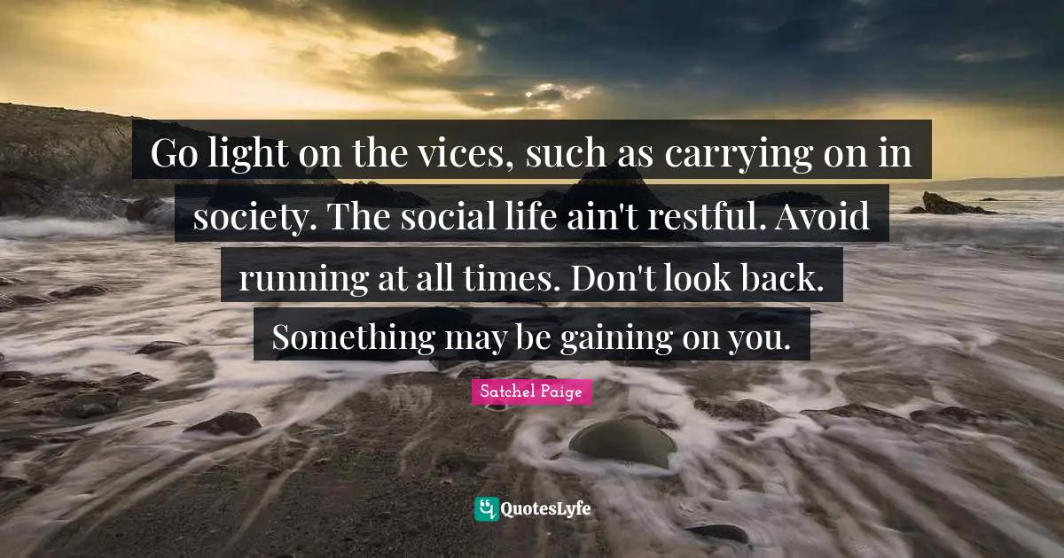 Satchel Paige Quotes: "Go light on the vices, such as carrying on in society. The social life ain't restful. Avoid running at all times. Don't look back. Something may be gaining on you."