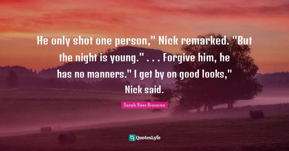 He only shot one person," Nick remarked. "But the night is young." . . . Forgive him, he has no manners." I get by on good looks," Nick said.