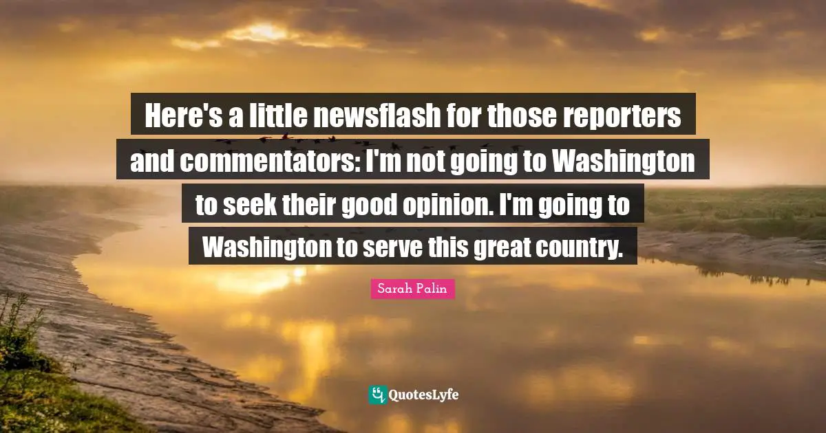 Here's a little newsflash for those reporters and commentators: I'm not going to Washington to seek their good opinion. I'm going to Washington to serve this great country.