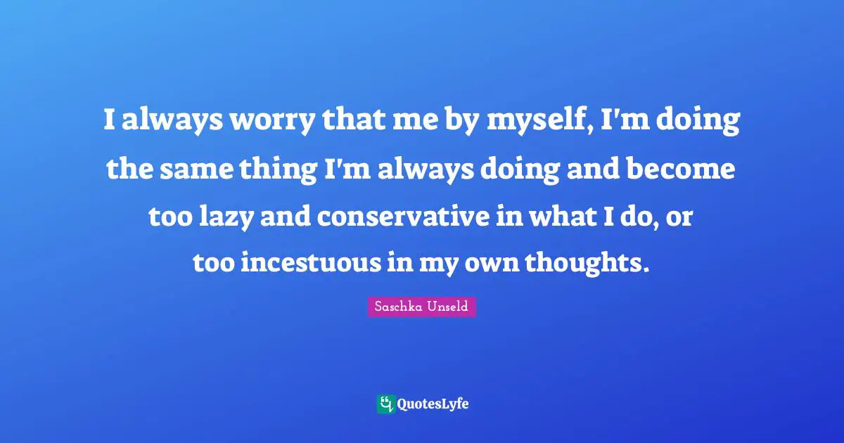 I always worry that me by myself, I'm doing the same thing I'm always doing and become too lazy and conservative in what I do, or too incestuous in my own thoughts.