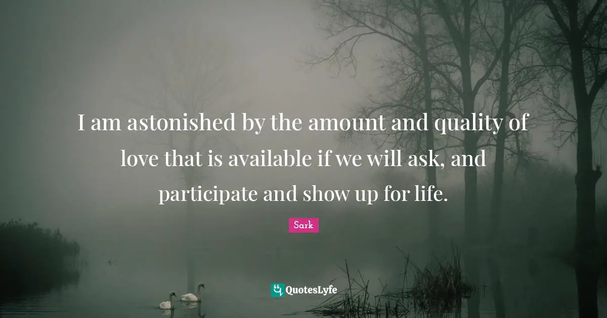 I am astonished by the amount and quality of love that is available if we will ask, and participate and show up for life.