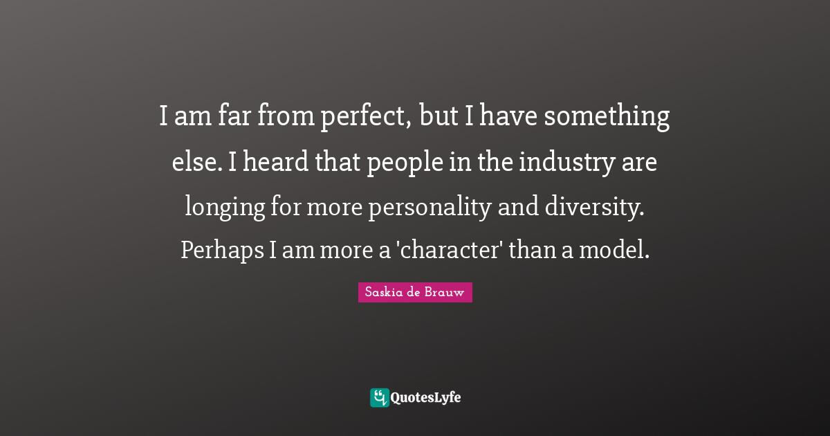 I am far from perfect, but I have something else. I heard that people in the industry are longing for more personality and diversity. Perhaps I am more a 'character' than a model.