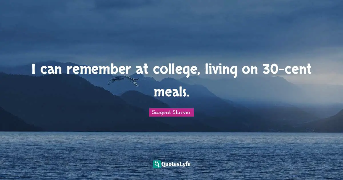I can remember at college, living on 30-cent meals.