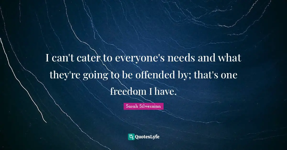 I can't cater to everyone's needs and what they're going to be offended by; that's one freedom I have.