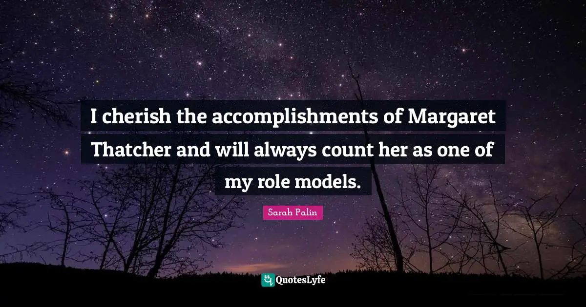 I cherish the accomplishments of Margaret Thatcher and will always count her as one of my role models.