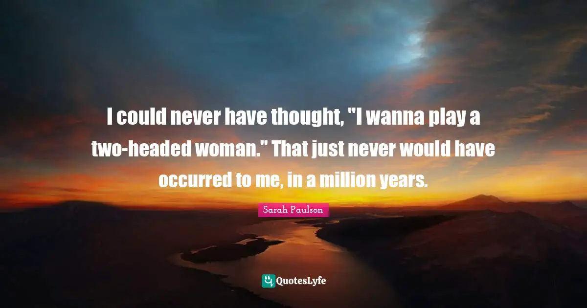 I could never have thought, "I wanna play a two-headed woman." That just never would have occurred to me, in a million years.