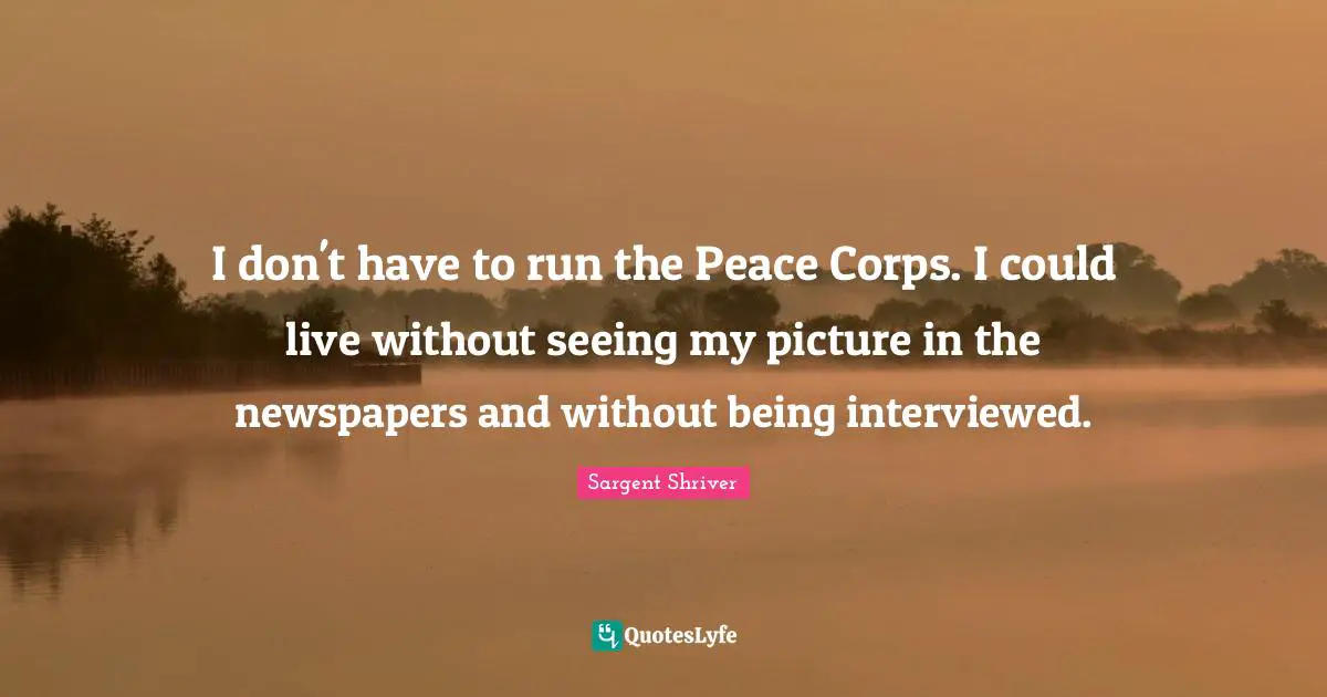 I don't have to run the Peace Corps. I could live without seeing my picture in the newspapers and without being interviewed.