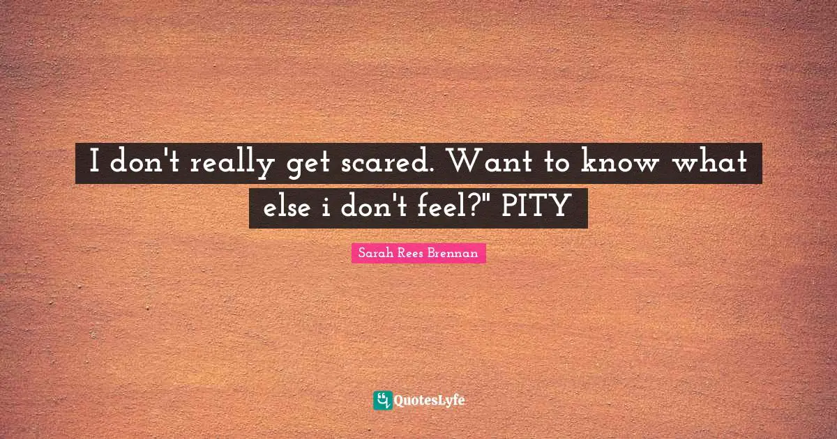 I don't really get scared. Want to know what else i don't feel?" PITY