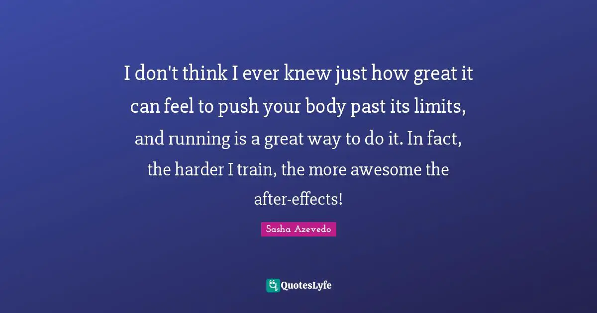 Sasha Azevedo Quotes: "I don't think I ever knew just how great it can feel to push your body past its limits, and running is a great way to do it. In fact, the harder I train, the more awesome the after-effects!"