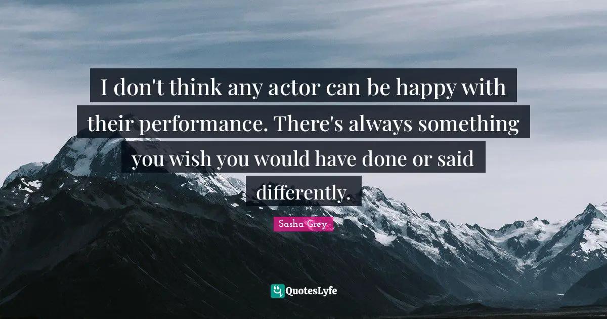 I don't think any actor can be happy with their performance. There's always something you wish you would have done or said differently.