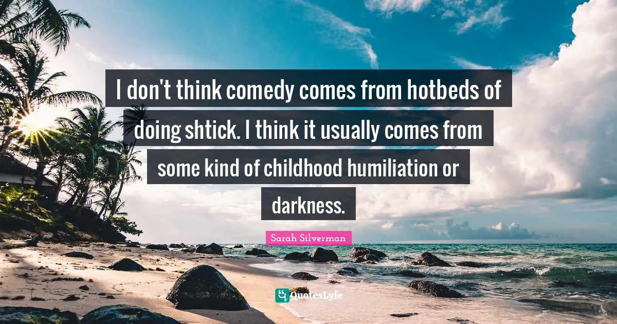 Sarah Silverman Quotes: "I don't think comedy comes from hotbeds of doing shtick. I think it usually comes from some kind of childhood humiliation or darkness."
