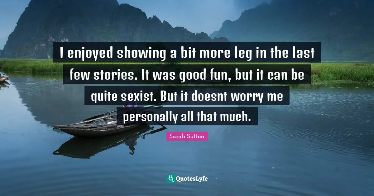 Sarah Sutton Quotes: "I enjoyed showing a bit more leg in the last few stories. It was good fun, but it can be quite sexist. But it doesnt worry me personally all that much."