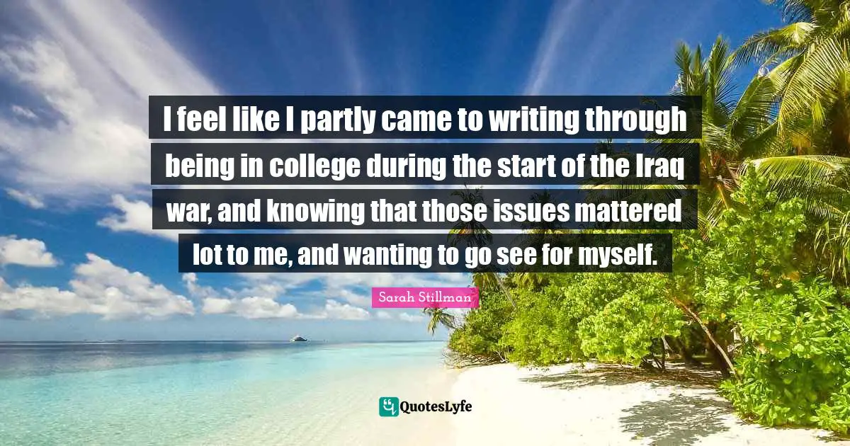 I feel like I partly came to writing through being in college during the start of the Iraq war, and knowing that those issues mattered lot to me, and wanting to go see for myself.