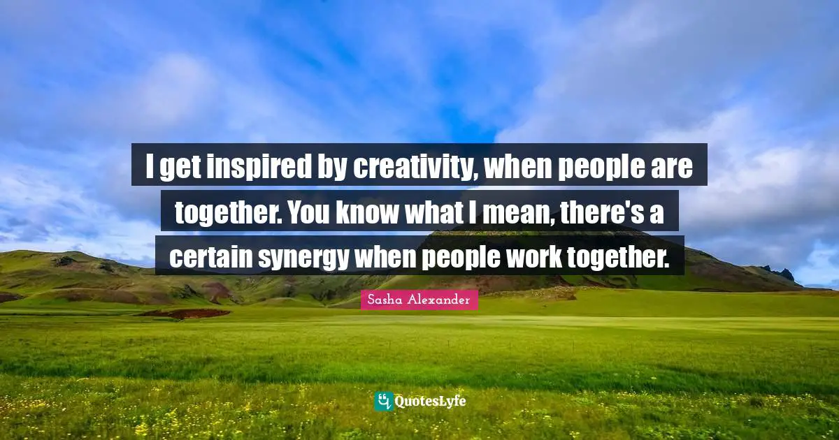 I get inspired by creativity, when people are together. You know what I mean, there's a certain synergy when people work together.