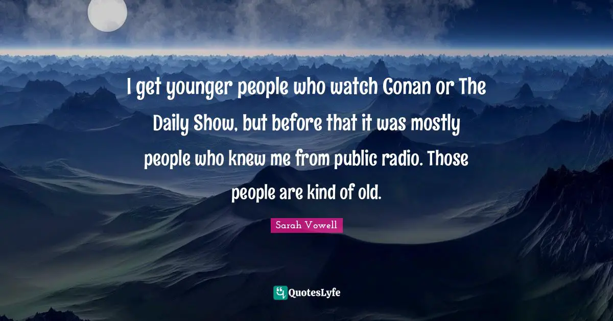 I get younger people who watch Conan or The Daily Show, but before that it was mostly people who knew me from public radio. Those people are kind of old.