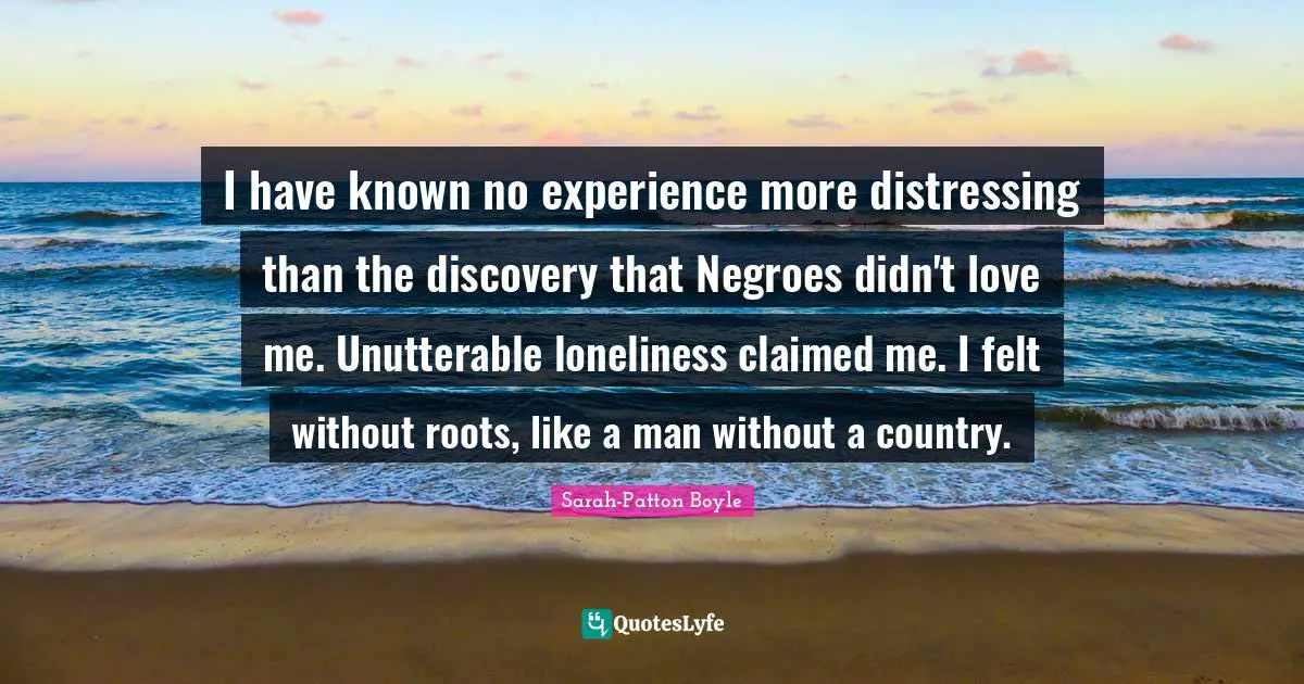 I have known no experience more distressing than the discovery that Negroes didn't love me. Unutterable loneliness claimed me. I felt without roots, like a man without a country.