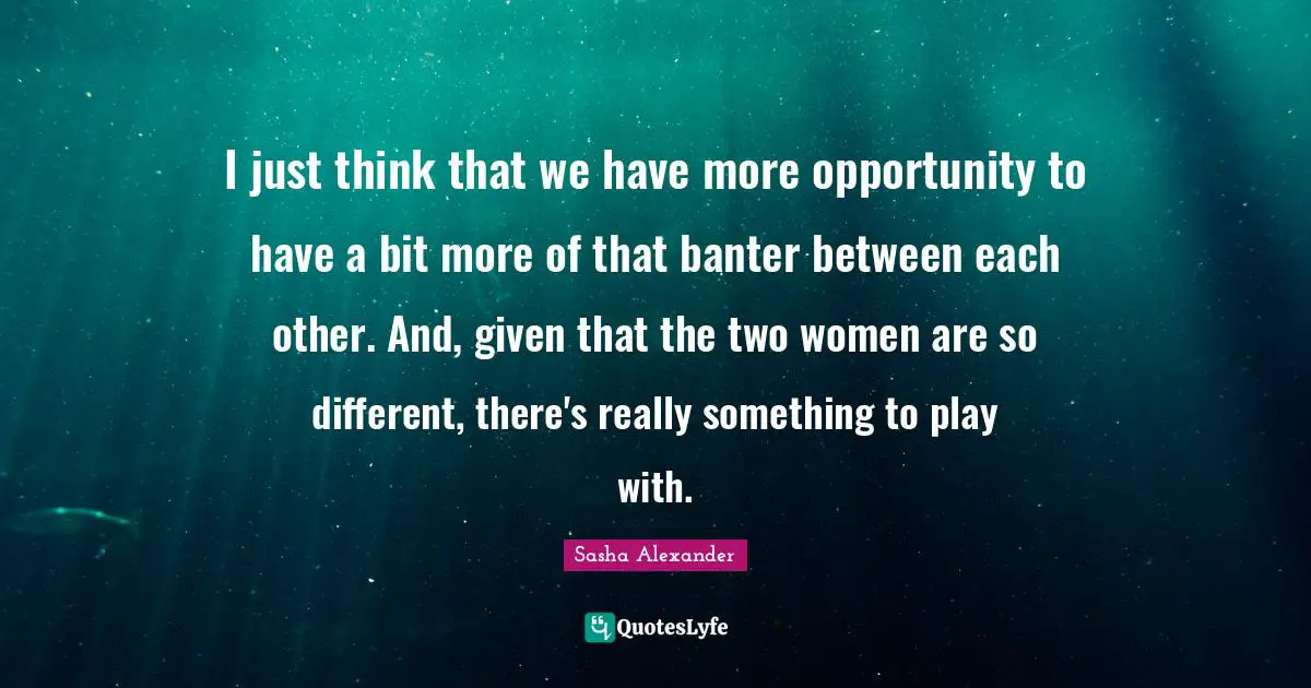 I just think that we have more opportunity to have a bit more of that banter between each other. And, given that the two women are so different, there's really something to play with.