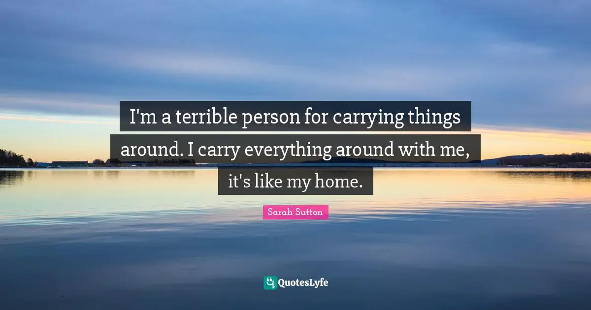 Sarah Sutton Quotes: "I'm a terrible person for carrying things around. I carry everything around with me, it's like my home."