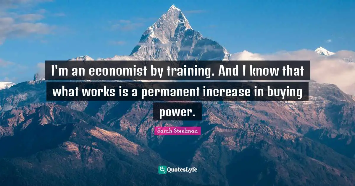 I'm an economist by training. And I know that what works is a permanent increase in buying power.